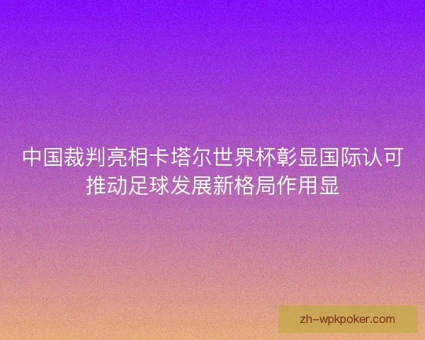 中国裁判亮相卡塔尔世界杯彰显国际认可推动足球发展新格局作用显