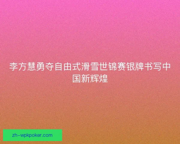 李方慧勇夺自由式滑雪世锦赛银牌书写中国新辉煌