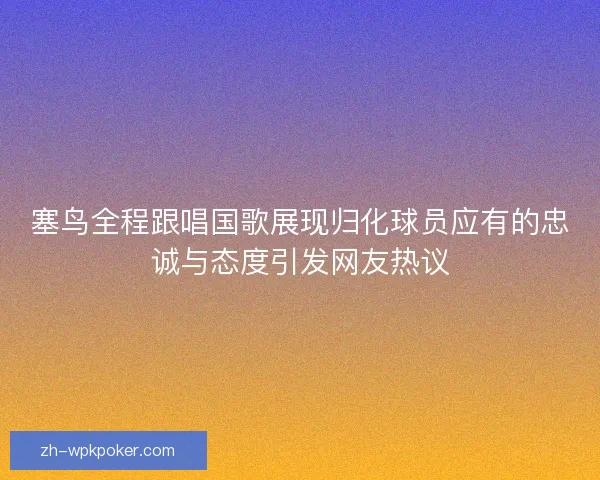 塞鸟全程跟唱国歌展现归化球员应有的忠诚与态度引发网友热议