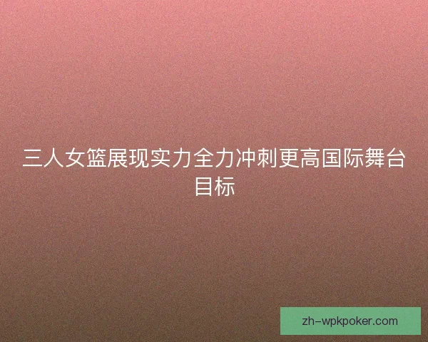 三人女篮展现实力全力冲刺更高国际舞台目标
