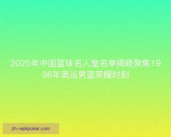 2025年中国篮球名人堂名单揭晓聚焦1996年奥运男篮荣耀时刻